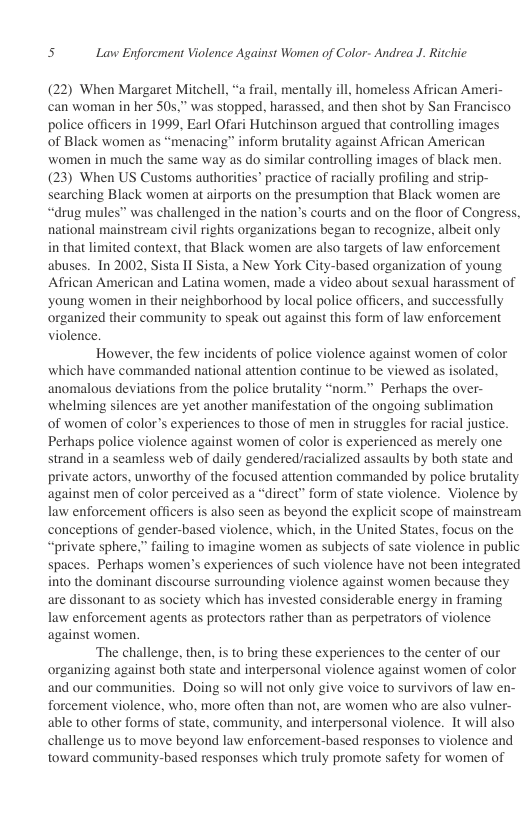 s Lavw Enforcment Violence Against Women of Color- Andrea J. Ritchic  (22) When Margaret Mitchell, “a frail, mentally ill, homeless African Ameri- can woman in her 50s,” was stopped, harassed, and then shot by San Francisco police officers in 1999, Earl Ofari Hutchinson argued that controlling images  of Black women as “menacing” inform brutality against African American women in much the same way as do similar controlling images of black men (23) When US Customs authorities” practice of racially profiling and strip- searching Black women at airports on the presumption that Black women are “drug mules” was challenged in the nation’s courts and on the floor of Congress, national mainstream civil rights organizations began to recognize, albeit only  in that limited context, that Black women are also targets of law enforcement abuses. In 2002, Sista II Sista, a New York City-based organization of young African American and Latina women, made a video about sexual harassment of ‘young women in their neighborhood by local police officers, and successfully organized their community to speak out against this form of law enforcement violence.  However, the few incidents of police violence against women of color which have commanded national attention continue to be viewed as isolated., anomalous deviations from the police brutality “norm.” Perhaps the over- whelming silences are yet another manifestation of the ongoing sublimation of women of color’s experiences to those of men in struggles for racial justice. Perhaps police violence against women of color is experienced as merely one strand in a seamless web of daily gendered/racialized assaults by both state and private actors, unworthy of the focused attention commanded by police brutality against men of color perceived as a “direct” form of state violence. Violence by law enforcement officers is also seen as beyond the explicit scope of mainstream conceptions of gender-based violence, which, in the United States, focus on the “private sphere,” failing to imagine women as subjects of sate violence in public spaces. Perhaps women’s experiences of such violence have not been integrated into the dominant discourse surrounding violence against women because they are dissonant to as society which has invested considerable energy in framing law enforcement agents as protectors rather than as perpetrators of violence against women.  ‘The challenge, then, is to bring these experiences to the center of our organizing against both state and interpersonal violence against women of color and our communities. Doing so will not only give voice to survivors of law en- forcement violence, who, more often than not, are women who are also vulner- able to other forms of state, community, and interpersonal violence. It will also challenge us to move beyond law enforcement-based responses to violence and toward community-based responses which truly promote safety for women of  